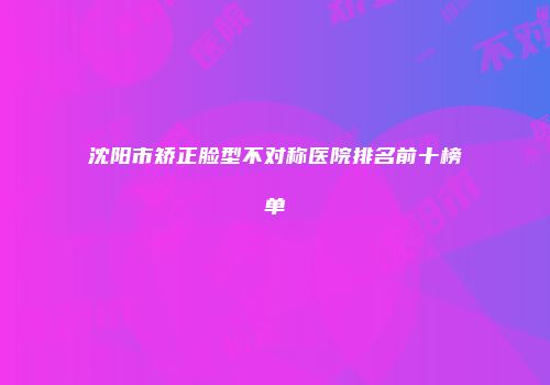 沈阳市矫正脸型不对称医院排名前十榜单