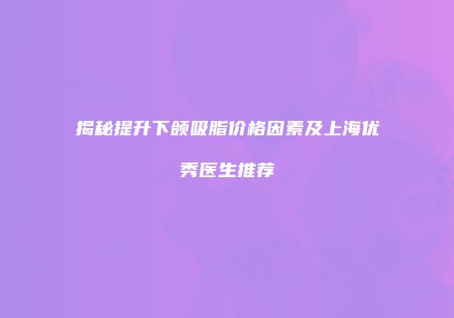 揭秘提升下颌吸脂价格因素及上海优秀医生推荐
