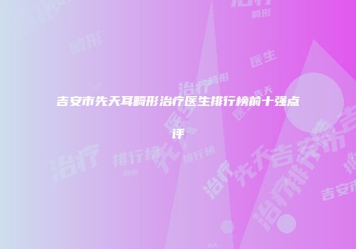 吉安市先天耳畸形治疗医生排行榜前十强点评