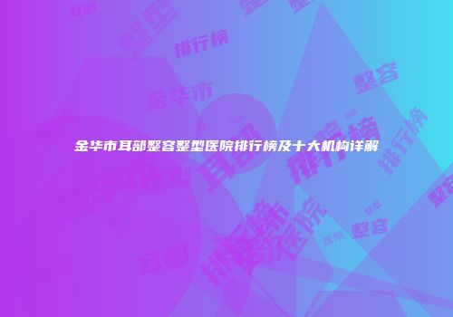 金华市耳部整容整型医院排行榜及十大机构详解