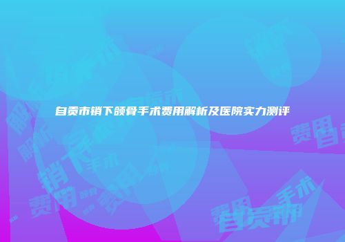 自贡市销下颌骨手术费用解析及医院实力测评