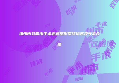 扬州市双眼皮手术疤痕整形医院排名及专家介绍