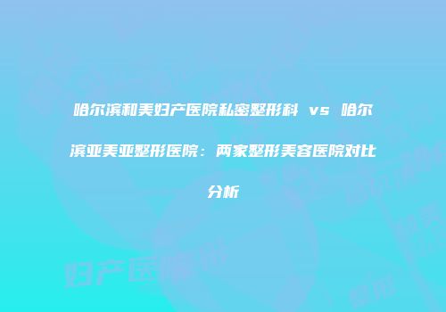 哈尔滨和美妇产医院私密整形科 vs 哈尔滨亚美亚整形医院：两家整形美容医院对比分析