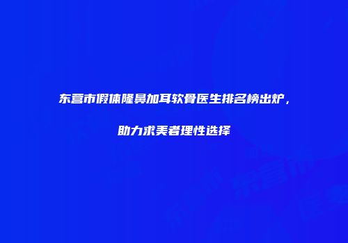 东营市假体隆鼻加耳软骨医生排名榜出炉，助力求美者理性选择