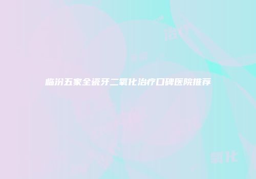 临汾五家全瓷牙二氧化治疗口碑医院推荐