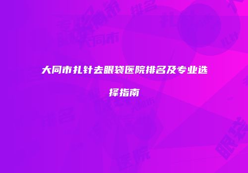大同市扎针去眼袋医院排名及专业选择指南