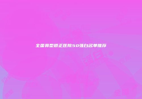 全国鼻型矫正医院50强白名单推荐