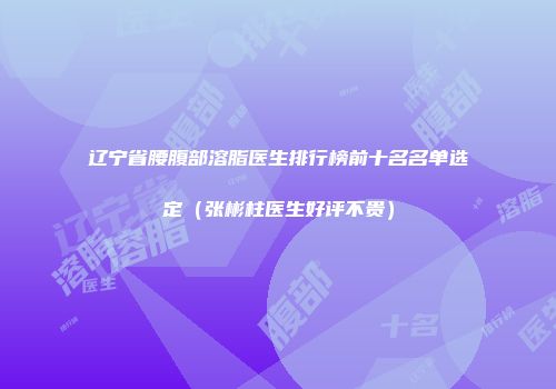 辽宁省腰腹部溶脂医生排行榜前十名名单选定（张彬柱医生好评不贵）