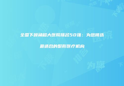 全国下颌角超大医院排名50强：为您挑选最适合的整形医疗机构