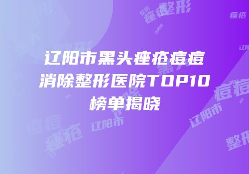 辽阳市黑头痤疮痘痘消除整形医院TOP10榜单揭晓