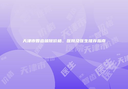 天津市智齿拔除价格、医院及医生推荐指南
