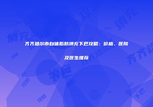 齐齐哈尔市自体脂肪填充下巴攻略：价格、医院及医生推荐