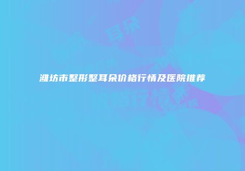 潍坊市整形整耳朵价格行情及医院推荐