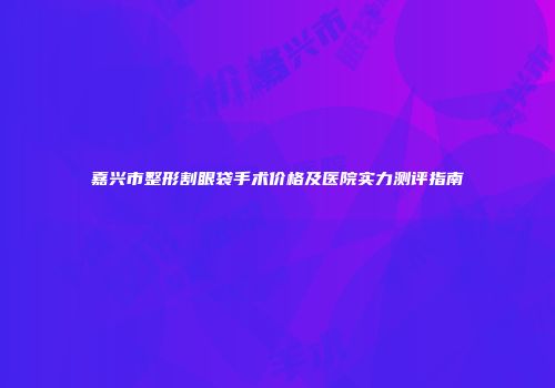 嘉兴市整形割眼袋手术价格及医院实力测评指南