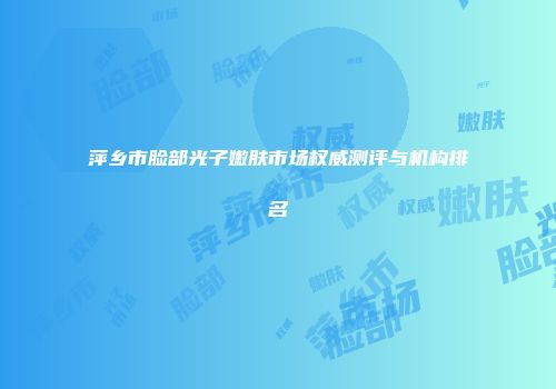 萍乡市脸部光子嫩肤市场权威测评与机构排名