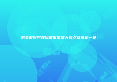 韶关市微驼峰鼻整形医院大盘点及价格一览