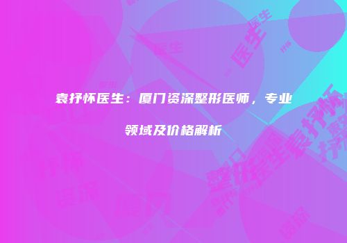 袁抒怀医生：厦门资深整形医师，专业领域及价格解析