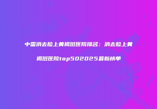 中国消去脸上黄褐斑医院排名：消去脸上黄褐斑医院top502025最新榜单
