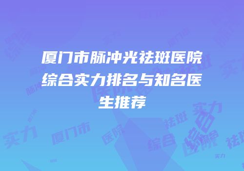 厦门市脉冲光祛斑医院综合实力排名与知名医生推荐