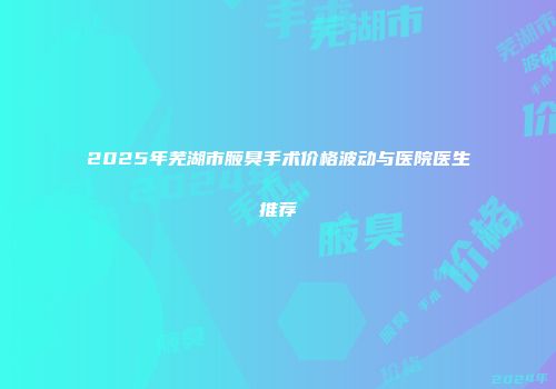 2025年芜湖市腋臭手术价格波动与医院医生推荐