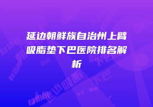 延边朝鲜族自治州上臂吸脂垫下巴医院排名解析