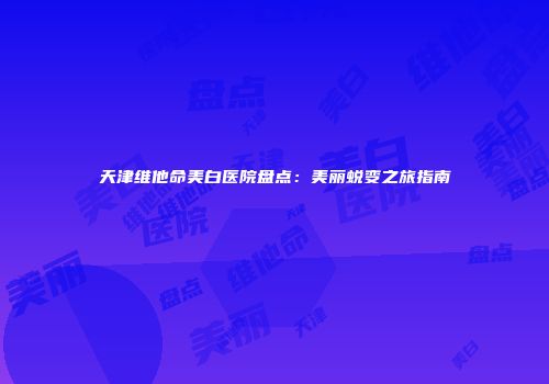 天津维他命美白医院盘点：美丽蜕变之旅指南