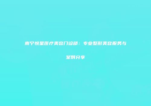 南宁悦星医疗美容门诊部：专业整形美容服务与案例分享