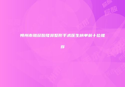 朔州市玻尿酸隆鼻整形手术医生榜单前十位推荐