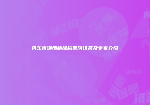 丹东市活细胞隆胸医院排名及专家介绍