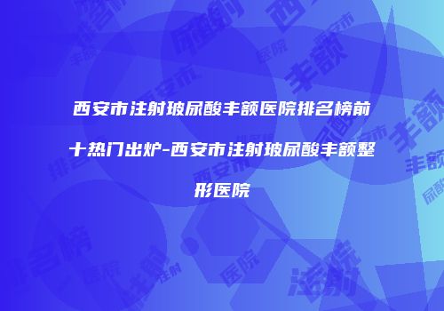西安市注射玻尿酸丰额医院排名榜前十热门出炉-西安市注射玻尿酸丰额整形医院