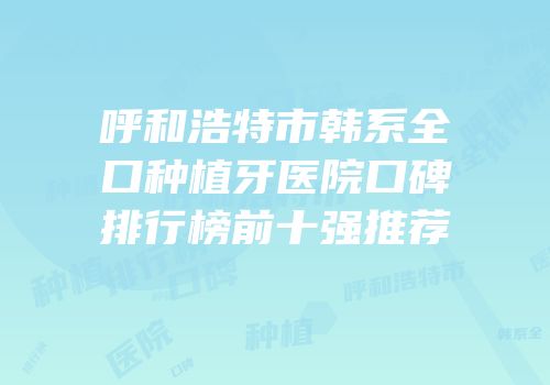 呼和浩特市韩系全口种植牙医院口碑排行榜前十强推荐