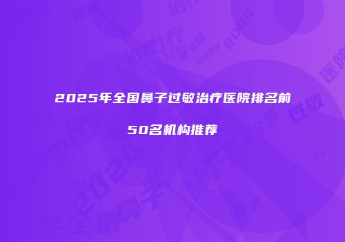 2025年全国鼻子过敏治疗医院排名前50名机构推荐