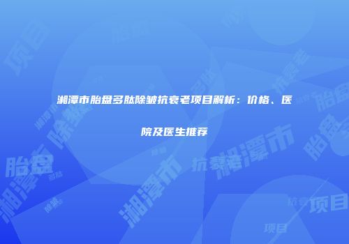 湘潭市胎盘多肽除皱抗衰老项目解析：价格、医院及医生推荐