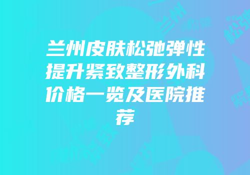 兰州皮肤松弛弹性提升紧致整形外科价格一览及医院推荐