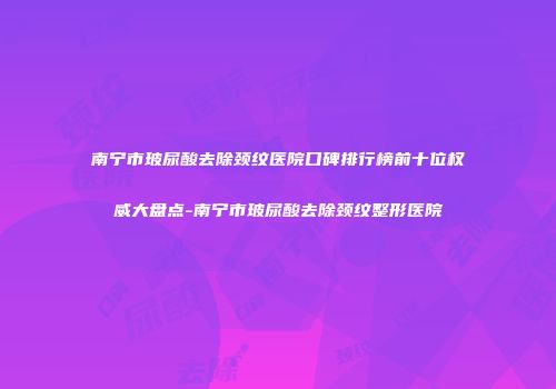 南宁市玻尿酸去除颈纹医院口碑排行榜前十位权威大盘点-南宁市玻尿酸去除颈纹整形医院