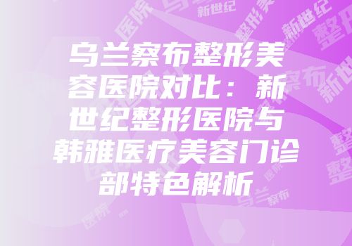 乌兰察布整形美容医院对比：新世纪整形医院与韩雅医疗美容门诊部特色解析