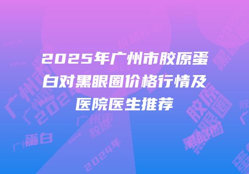 2025年广州市胶原蛋白对黑眼圈价格行情及医院医生推荐