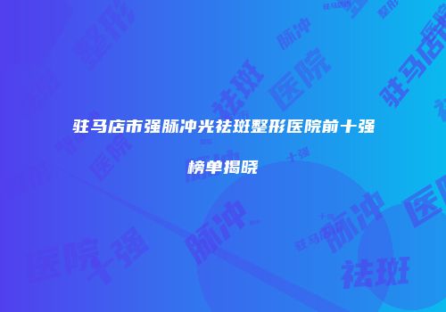 驻马店市强脉冲光祛斑整形医院前十强榜单揭晓