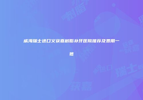 威海瑞士进口义获嘉树脂补牙医院推荐及费用一览