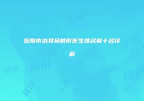 岳阳市治耳朵畸形医生排名前十名详解