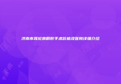 济南市耳轮廓畸形手术价格及医院详细介绍