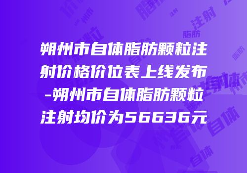 朔州市自体脂肪颗粒注射价格价位表上线发布-朔州市自体脂肪颗粒注射均价为56636元