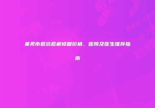 莱芜市痘坑痘痕修复价格、医院及医生推荐指南