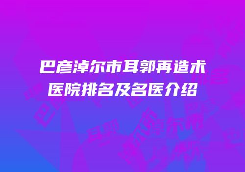 巴彦淖尔市耳郭再造术医院排名及名医介绍