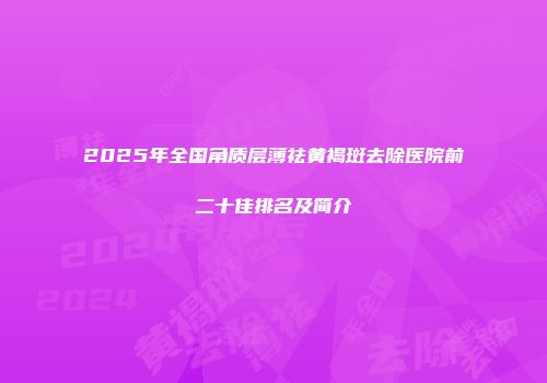2025年全国角质层薄祛黄褐斑去除医院前二十佳排名及简介