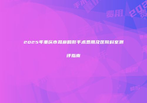 2025年重庆市耳廊畸形手术费用及医院科室测评指南