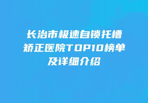 长治市极速自锁托槽矫正医院TOP10榜单及详细介绍