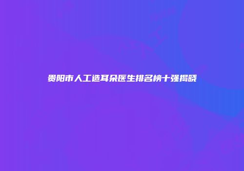 贵阳市人工造耳朵医生排名榜十强揭晓