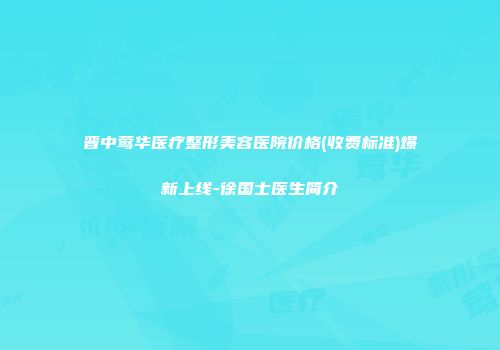 晋中莺华医疗整形美容医院价格(收费标准)爆新上线-徐国士医生简介