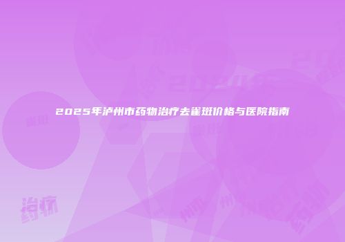 2025年泸州市药物治疗去雀斑价格与医院指南